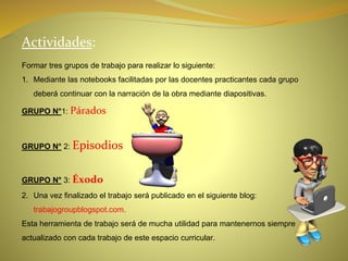 Actividades:
Formar tres grupos de trabajo para realizar lo siguiente:
1. Mediante las notebooks facilitadas por las docentes practicantes cada grupo
deberá continuar con la narración de la obra mediante diapositivas.
GRUPO N°1: Párados
GRUPO N° 2: Episodios
GRUPO N° 3: Éxodo
2. Una vez finalizado el trabajo será publicado en el siguiente blog:
trabajogroupblogspot.com.
Esta herramienta de trabajo será de mucha utilidad para mantenernos siempre
actualizado con cada trabajo de este espacio curricular.
 