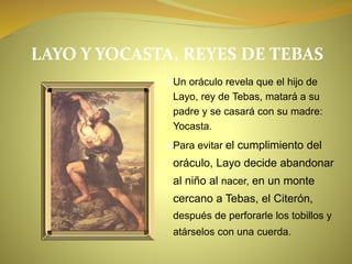 LAYO Y YOCASTA, REYES DE TEBAS
●Un oráculo revela que el hijo de
Layo, rey de Tebas, matará a su
padre y se casará con su madre:
Yocasta.
●Para evitar el cumplimiento del
oráculo, Layo decide abandonar
al niño al nacer, en un monte
cercano a Tebas, el Citerón,
después de perforarle los tobillos y
atárselos con una cuerda.
 