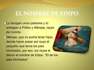 EL NOMBRE DE EDIPO
●Lo recogen unos pastores y lo
entregan a Pólibo y Mérope, reyes
de Corinto.
●Mérope, que no podía tener hijos,
decide hacer pasar por suyo al
pequeño que tenía los pies
hinchados, por eso, los reyes le
dieron el nombre de Edipo, "El de los
pies hinchados”
 