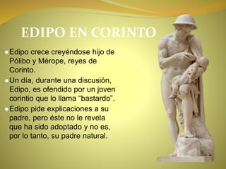 EDIPO EN CORINTO
●Edipo crece creyéndose hijo de
Pólibo y Mérope, reyes de
Corinto.
●Un día, durante una discusión,
Edipo, es ofendido por un joven
corintio que lo llama “bastardo”.
●Edipo pide explicaciones a su
padre, pero éste no le revela
que ha sido adoptado y no es,
por lo tanto, su padre natural.
 