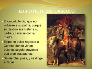EDIPO HUYE DEL ORÁCULO
●El oráculo le dijo que no
volviese a su patria, porque
su destino era matar a su
padre y casarse con su
madre.
●Edipo no quiso regresar a
Corinto, donde vivían
quienes seguía creyendo
que eran sus padres.
●Se marcha, pues, y se dirige
a Tebas.
 