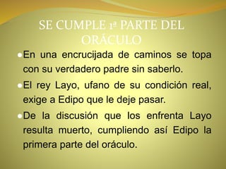 SE CUMPLE 1ª PARTE DEL
ORÁCULO
●En una encrucijada de caminos se topa
con su verdadero padre sin saberlo.
●El rey Layo, ufano de su condición real,
exige a Edipo que le deje pasar.
●De la discusión que los enfrenta Layo
resulta muerto, cumpliendo así Edipo la
primera parte del oráculo.
 