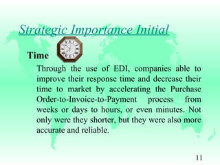 11
Strategic Importance Initial
Time
Through the use of EDI, companies able to
improve their response time and decrease their
time to market by accelerating the Purchase
Order-to-Invoice-to-Payment process from
weeks or days to hours, or even minutes. Not
only were they shorter, but they were also more
accurate and reliable.
 