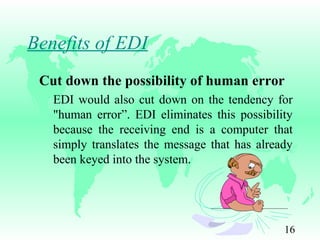 16
Benefits of EDI
Cut down the possibility of human error
EDI would also cut down on the tendency for
"human error”. EDI eliminates this possibility
because the receiving end is a computer that
simply translates the message that has already
been keyed into the system.
 