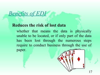 17
Benefits of EDI
Reduces the risk of lost data
whether that means the data is physically
unable to be located, or if only part of the data
has been lost through the numerous steps
require to conduct business through the use of
paper.
 