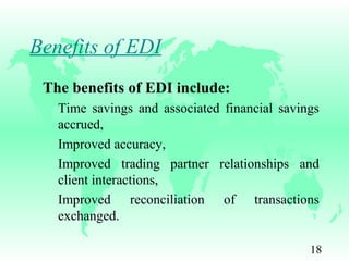 18
Benefits of EDI
The benefits of EDI include:
Time savings and associated financial savings
accrued,
Improved accuracy,
Improved trading partner relationships and
client interactions,
Improved reconciliation of transactions
exchanged.
 