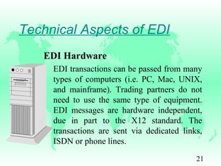 21
Technical Aspects of EDI
EDI Hardware
EDI transactions can be passed from many
types of computers (i.e. PC, Mac, UNIX,
and mainframe). Trading partners do not
need to use the same type of equipment.
EDI messages are hardware independent,
due in part to the X12 standard. The
transactions are sent via dedicated links,
ISDN or phone lines.
 