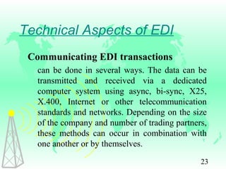 23
Technical Aspects of EDI
Communicating EDI transactions
can be done in several ways. The data can be
transmitted and received via a dedicated
computer system using async, bi-sync, X25,
X.400, Internet or other telecommunication
standards and networks. Depending on the size
of the company and number of trading partners,
these methods can occur in combination with
one another or by themselves.
 