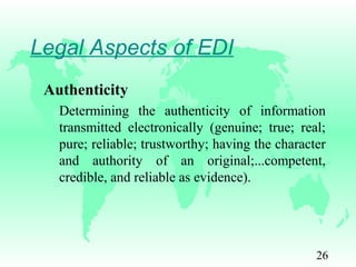 26
Legal Aspects of EDI
Authenticity
Determining the authenticity of information
transmitted electronically (genuine; true; real;
pure; reliable; trustworthy; having the character
and authority of an original;...competent,
credible, and reliable as evidence).
 