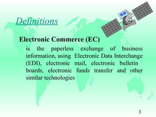 3
Definitions
Electronic Commerce (EC)
is the paperless exchange of business
information, using Electronic Data Interchange
(EDI), electronic mail, electronic bulletin
boards, electronic funds transfer and other
similar technologies
 
