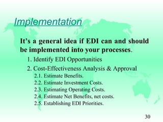 30
Implementation
It’s a general idea if EDI can and should
be implemented into your processes.
1. Identify EDI Opportunities
2. Cost-Effectiveness Analysis & Approval
2.1. Estimate Benefits.
2.2. Estimate Investment Costs.
2.3. Estimating Operating Costs.
2.4. Estimate Net Benefits, net costs.
2.5. Establishing EDI Priorities.
 