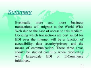31
Summary
Eventually more and more business
transactions will migrate to the World Wide
Web due to the ease of access to this medium.
Deciding which transactions are best suited for
EDI over the Internet will be a function of
accessibility, data security/privacy, and the
means of communication. These three areas
should be studied carefully when proceeding
with large-scale EDI or E-Commerce
initiatives.
 