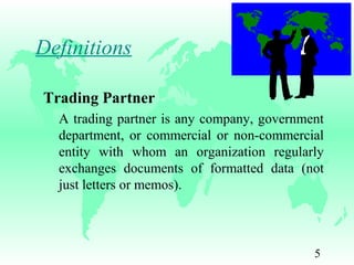 5
Trading Partner
A trading partner is any company, government
department, or commercial or non-commercial
entity with whom an organization regularly
exchanges documents of formatted data (not
just letters or memos).
Definitions
 