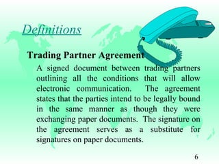 6
Definitions
Trading Partner Agreement
A signed document between trading partners
outlining all the conditions that will allow
electronic communication. The agreement
states that the parties intend to be legally bound
in the same manner as though they were
exchanging paper documents. The signature on
the agreement serves as a substitute for
signatures on paper documents.
 