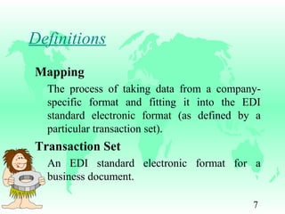 7
Definitions
Mapping
The process of taking data from a company-
specific format and fitting it into the EDI
standard electronic format (as defined by a
particular transaction set).
Transaction Set
An EDI standard electronic format for a
business document.
 