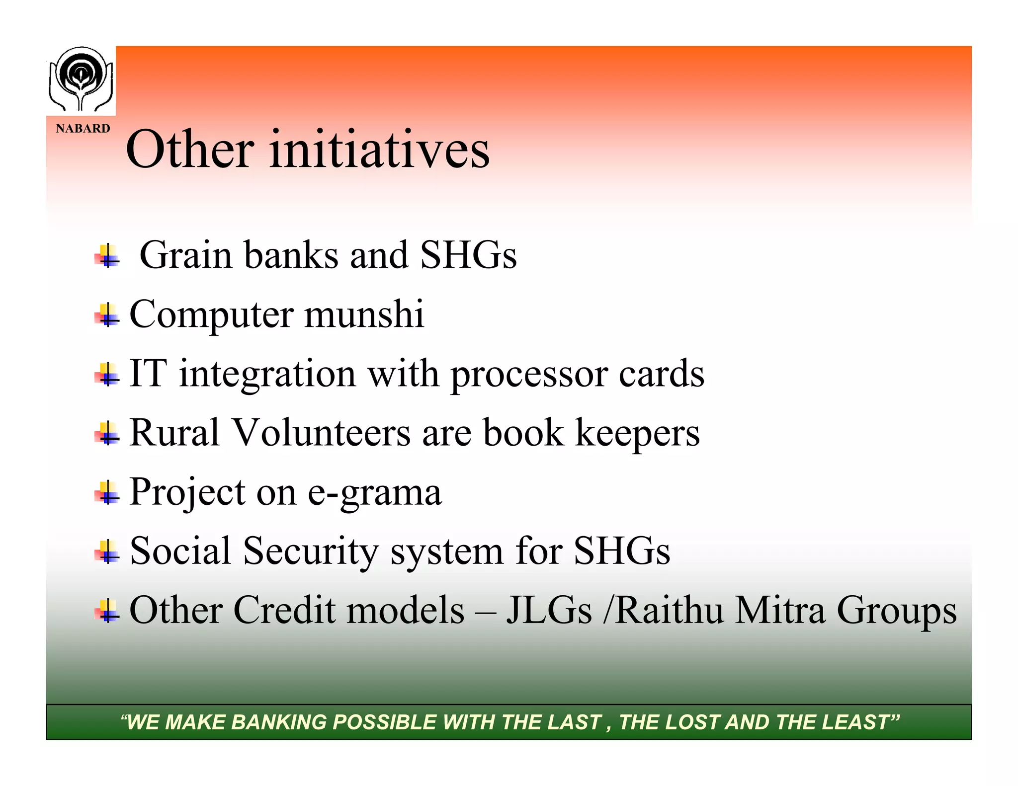 NABARD

         Other initiatives
          Grain banks and SHGs
         Computer munshi
         IT integration with processor cards
         Rural Volunteers are book keepers
         Project on e-grama
         Social Security system for SHGs
         Other Credit models – JLGs /Raithu Mitra Groups

         “WE MAKE BANKING POSSIBLE WITH THE LAST , THE LOST AND THE LEAST”
 