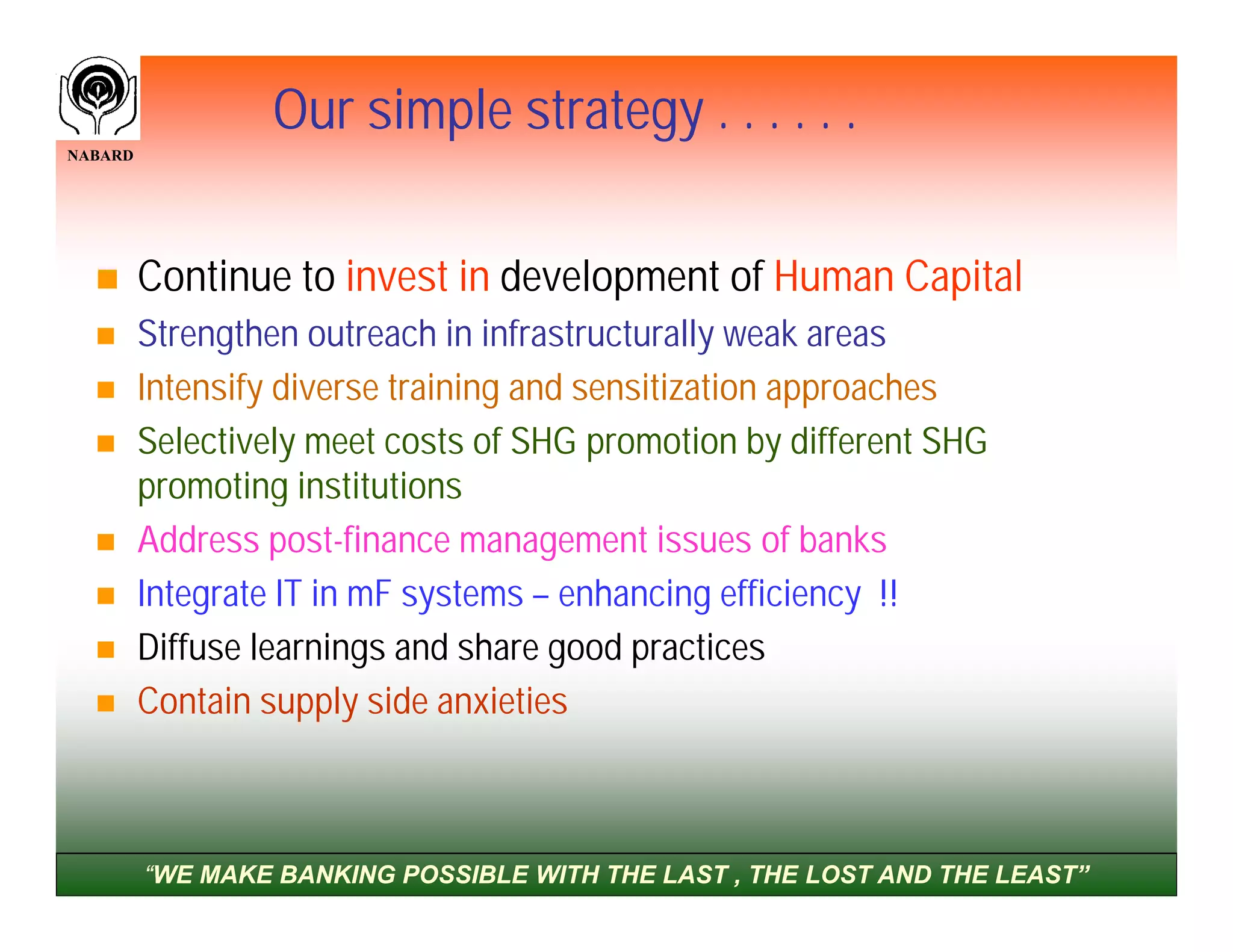 Our simple strategy . . . . . .
NABARD




        Continue to invest in development of Human Capital
        Strengthen outreach in infrastructurally weak areas
        Intensify diverse training and sensitization approaches
        Selectively meet costs of SHG promotion by different SHG
         promoting institutions
        Address post-finance management issues of banks
        Integrate IT in mF systems – enhancing efficiency !!
        Diffuse learnings and share good practices
        Contain supply side anxieties



         “WE MAKE BANKING POSSIBLE WITH THE LAST , THE LOST AND THE LEAST”
 