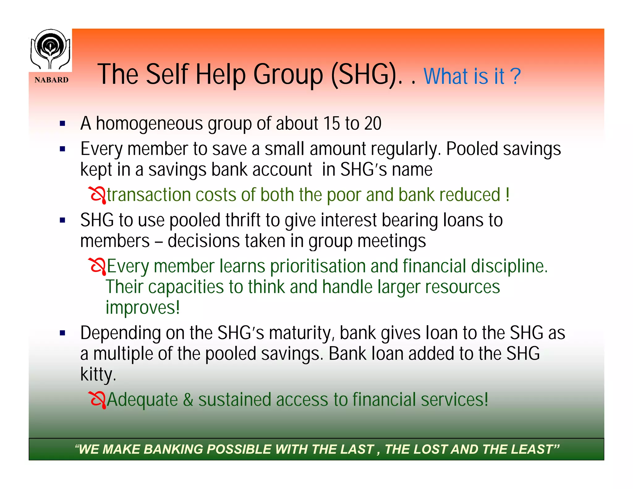 NABARD      The Self Help Group (SHG). . What is it ?
     A homogeneous group of about 15 to 20
     Every member to save a small amount regularly. Pooled savings
      kept in a savings bank account in SHG’s name
       transaction costs of both the poor and bank reduced !
     SHG to use pooled thrift to give interest bearing loans to
      members – decisions taken in group meetings
       Every member learns prioritisation and financial discipline.
          Their capacities to think and handle larger resources
          improves!
     Depending on the SHG’s maturity, bank gives loan to the SHG as
      a multiple of the pooled savings. Bank loan added to the SHG
      kitty.
       Adequate & sustained access to financial services!

         “WE MAKE BANKING POSSIBLE WITH THE LAST , THE LOST AND THE LEAST”
 