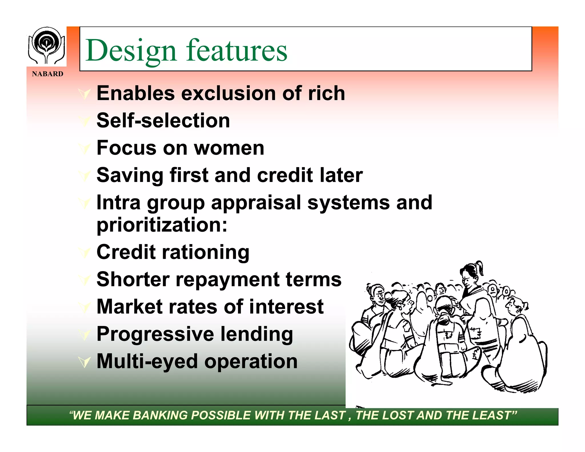 NABARD
           Design features
           Enables exclusion of rich
           Self-selection
            Self-
           Focus on women
           Saving first and credit later
           Intra group appraisal systems and
            prioritization:
           Credit rationing
           Shorter repayment terms
           Market rates of interest
           Progressive lending
           Multi-eyed operation
            Multi-

         “WE MAKE BANKING POSSIBLE WITH THE LAST , THE LOST AND THE LEAST”
 
