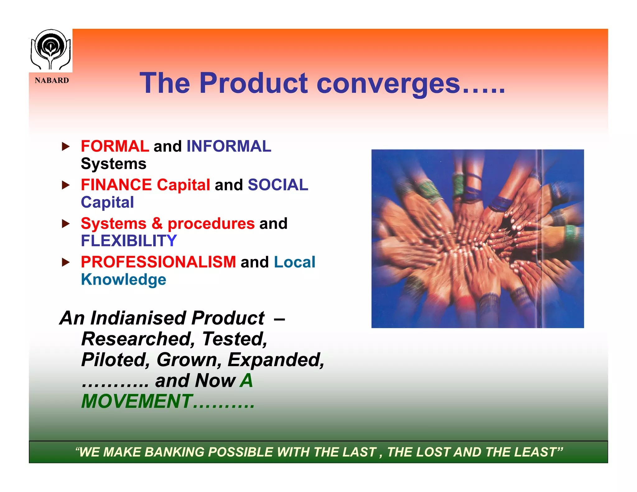 NABARD
                 The Product converges…..

     FORMAL and INFORMAL
      Systems
     FINANCE Capital and SOCIAL
      Capital
     Systems & procedures and
      FLEXIBILITY
     PROFESSIONALISM and Local
      Knowledge

    An Indianised Product –
      Researched, Tested,
      Piloted, Grown, Expanded,
      ……….. and Now A
      MOVEMENT……….

         “WE MAKE BANKING POSSIBLE WITH THE LAST , THE LOST AND THE LEAST”
 