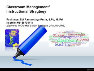 Classroom Management/
Instructional Stragtegy
Faclitator: Edi Ramawijaya Putra, S.Pd, M. Pd
(Mobile: 0818870511)
(Delivered in Cita Hati School Surabaya, 24th July 2015)
 