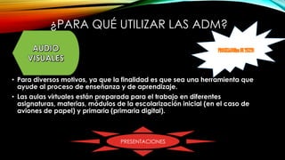¿PARA QUÉ UTILIZAR LAS ADM?
• Para diversos motivos, ya que la finalidad es que sea una herramienta que
ayude al proceso de enseñanza y de aprendizaje.
• Las aulas virtuales están preparada para el trabajo en diferentes
asignaturas, materias, módulos de la escolarización inicial (en el caso de
aviones de papel) y primaria (primaria digital).
PRESENTACIONES
 