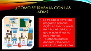 ¿CÓMO SE TRABAJA CON LAS
ADM?
• Se trabaja a través del
programa primaria
digital en línea a través
del intranet debido a
que el aula virtual no
lleva internet.
• 1 Netbooks para el
docente y las demás
para los/as estudiantes
 