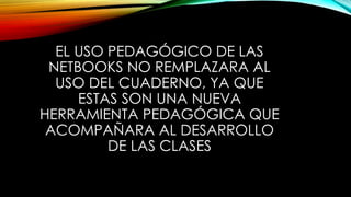 EL USO PEDAGÓGICO DE LAS
NETBOOKS NO REMPLAZARA AL
USO DEL CUADERNO, YA QUE
ESTAS SON UNA NUEVA
HERRAMIENTA PEDAGÓGICA QUE
ACOMPAÑARA AL DESARROLLO
DE LAS CLASES
 