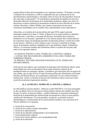 cuando define la labor del investigador en los siguientes términos: "El hombre, servidor
e intérprete de la naturaleza, ni obra ni comprende más que en proporción de sus
descubrimientos experimentales y racionales sobre las leyes de esta naturaleza; fuera de
ahí, nada sabe ni nada puede"6. Si consideramos atentamente las palabras de estos dos
destacados filósofos de principios de la modernidad, podríamos señalar, por cierto sin
desconocer el aporte sustancial al racionalismo moderno de otros filósofos de la misma
centuria: Descartes, Leibniz, Hobbes, que estamos en presencia de una nueva
orientación metodológica en los estudios tanto experimentales como especulativos.

Ahora bien, en el ámbito de la teoría política del siglo XVII, según lo postula
historiador español de la ideas: F. Prieto, el Barroco en la ciencia política se identifica
como discurso, o más bien, es una parte del discurso racionalista que comienza a
formularse en ese momento, superando en sí los cánones propios de la cultura barroca7.
En el presente ensayo me propongo presentar un panorama general y sucinto de la obra
de tres autores: Althusius, Locke y Spinoza, que a mi juicio, conforman la trilogia
mayor de pensadores políticos, fundadores de lo que podríamos llamar «Liberalismo
clásico». La estructura temática del Liberalismo clásico se podría def inir para cada
autor en los siguientes tópicos:

- ALTHUSIUS: POLÍTICA (1603). TEORÍA DE LA POLÍTICA LIBERAL
- J. LOCKE: DOS TRATADOS DEL GOBIERNO CIVIL (1690). TEORIA DEL
GOBIERNO LIBERAL.
- B. SPINOZA: TRATADO TEOLÓGICO POLÍTICO (1679). TEORÍA DEL
ESTADO LIBERAL.

Cada uno de estos tópicos, que constituyen los principios del Liberalismo clásico, serán
desarrollados por estos tres pensadores de un modo autónomo respecto de los
paradigmas hasta ese momento vigentes. Considérese, por mencionar sólo un aspecto de
este cambio, que el siglo XVII es el siglo del teoría política del Absolutismo, del Estado
absoluto, del derecho divino, de la monarquía confesional. En este contexto histórico
institucional - teórico se formula el discurso del Liberalismo clásico como una crítica
social de esta primera organización moderna.

            II. J. ALTHUSIUS. TEORÍA DE LA POLÍTICA LIBERAL

En 1603 publica el jurista alemán J. Althusius su obra POLÍTICA. Con esta monografía
se abre un debate clave no sólo para el sistema político alemán sino también para toda
Europa. En efecto, el discurso político - jurídico althusiano es la primera formulación
doctrinal de la modernidad que enfrenta desde una perspectiva crítica la teoría político
-jurídica del Absolutismo. Con este pensador, nos parece, se postulan las bases
epistemológicas e institucionales de la ciencia política moderna, cuya estructura en la
obra de Althusius es la siguiente:

a. Teoría de la consociación.
b. Teoría de los cuerpos sociales intermedios.
c. Teoría de la representación.
d. Teoría de los derechos fundamentales o de la legislación
e. Teoría administrativa federal.
f. Teoría de los bienes públicos y de la propiedad privada.
g. Teoría de la educación.
 