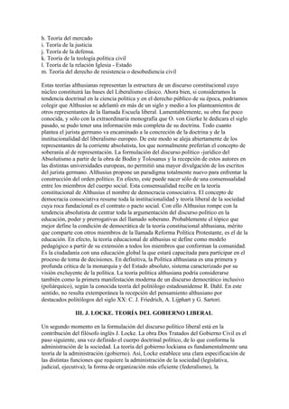 h. Teoría del mercado
i. Teoría de la justicia
j. Teoría de la defensa.
k. Teoría de la teología política civil
l. Teoría de la relación Iglesia - Estado
m. Teoría del derecho de resistencia o desobediencia civil

Estas teorías althusianas representan la estructura de un discurso constitucional cuyo
núcleo constituirá las bases del Liberalismo clásico. Ahora bien, si consideramos la
tendencia doctrinal en la ciencia política y en el derecho público de su época, podríamos
colegir que Althusius se adelantó en más de un siglo y medio a los planteamientos de
otros representantes de la llamada Escuela liberal. Lamentablemente, su obra fue poco
conocida, y sólo con la extraordinaria monografía que O. von Gierke le dedicara el siglo
pasado, se pudo tener una información más completa de su doctrina. Todo cuanto
plantea el jurista germano va encaminado a la concreción de la doctrina y de la
institucionalidad del liberalismo europeo. De este modo se aleja abiertamente de los
representantes de la corriente absolutista, los que normalmente preferían el concepto de
soberanía al de representación. La formulación del discurso político -jurídico del
Absolutismo a partir de la obra de Bodin y Tolosanus y la recepción de estos autores en
las distintas universidades europeas, no permitió una mayor divulgación de los escritos
del jurista germano. Althusius propone un paradigma totalmente nuevo para enfrentar la
construcción del orden político. En efecto, este puede nacer sólo de una consensualidad
entre los miembros del cuerpo social. Esta consensualidad recibe en la teoría
constitucional de Althusius el nombre de democracia consociativa. El concepto de
democracia consociativa resume toda la institucionalidad y teoría liberal de la sociedad
cuya roca fundacional es el contrato o pacto social. Con ello Althusius rompe con la
tendencia absolutista de centrar toda la argumentación del discurso político en la
educación, poder y prerrogativas del llamado soberano. Probablemente el tópico que
mejor define la condición de democrática de la teoría constitucional althusiana, mérito
que comparte con otros miembros de la llamada Reforma Política Protestante, es el de la
educación. En efecto, la teoría educacional de althusius se define como modelo
pedagógico a partir de su extensión a todos los miembros que conforman la comunidad.
Es la ciudadanía con una educación global la que estará capacitada para participar en el
proceso de toma de decisiones. En definitiva, la Política althusiana es una primera y
profunda crítica de la monarquía y del Estado absoluto, sistema caracterizado por su
visión excluyente de la política. La teoría política althusiana podría considerarse
también como la primera manifestación moderna de un discurso democrático inclusivo
(poliárquico), según la conocida teoría del politólogo estadounidense R. Dahl. En este
sentido, no resulta extemporánea la recepción del pensamiento althusiano por
destacados politólogos del siglo XX: C. J. Friedrich, A. Lijphart y G. Sartori.

              III. J. LOCKE. TEORÍA DEL GOBIERNO LIBERAL

Un segundo momento en la formulación del discurso político liberal está en la
contribución del filósofo inglés J. Locke. La obra Dos Tratados del Gobierno Civil es el
paso siguiente, una vez definido el cuerpo doctrinal político, de lo que conforma la
administración de la sociedad. La teoría del gobierno lockiana es fundamentalmente una
teoría de la administración (gobierno). Así, Locke establece una clara especificación de
las distintas funciones que requiere la administración de la sociedad (legislativa,
judicial, ejecutiva); la forma de organización más eficiente (federalismo), la
 