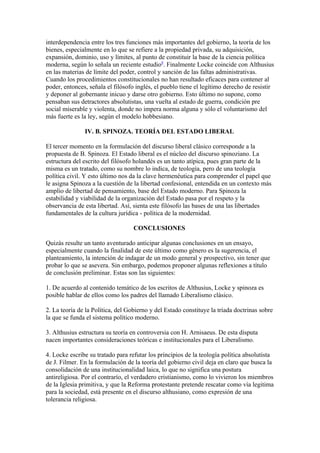 interdependencia entre los tres funciones más importantes del gobierno, la teoría de los
bienes, especialmente en lo que se refiere a la propiedad privada, su adquisición,
expansión, dominio, uso y límites, al punto de constituir la base de la ciencia política
moderna, según lo señala un reciente estudio8. Finalmente Locke coincide con Althusius
en las materias de límite del poder, control y sanción de las faltas administrativas.
Cuando los procedimientos constitucionales no han resultado eficaces para contener al
poder, entonces, señala el filósofo inglés, el pueblo tiene el legítimo derecho de resistir
y deponer al gobernante inicuo y darse otro gobierno. Esto último no supone, como
pensaban sus detractores absolutistas, una vuelta al estado de guerra, condición pre
social miserable y violenta, donde no impera norma alguna y sólo el voluntarismo del
más fuerte es la ley, según el modelo hobbesiano.

               IV. B. SPINOZA. TEORÍA DEL ESTADO LIBERAL

El tercer momento en la formulación del discurso liberal clásico corresponde a la
propuesta de B. Spinoza. El Estado liberal es el núcleo del discurso spinoziano. La
estructura del escrito del filósofo holandés es un tanto atípica, pues gran parte de la
misma es un tratado, como su nombre lo indica, de teología, pero de una teología
política civil. Y esto último nos da la clave hermenéutica para comprender el papel que
le asigna Spinoza a la cuestión de la libertad confesional, entendida en un contexto más
amplio de libertad de pensamiento, base del Estado moderno. Para Spinoza la
estabilidad y viabilidad de la organización del Estado pasa por el respeto y la
observancia de esta libertad. Así, sienta este filósofo las bases de una las libertades
fundamentales de la cultura jurídica - política de la modernidad.

                                   CONCLUSIONES

Quizás resulte un tanto aventurado anticipar algunas conclusiones en un ensayo,
especialmente cuando la finalidad de este último como género es la sugerencia, el
planteamiento, la intención de indagar de un modo general y prospectivo, sin tener que
probar lo que se asevera. Sin embargo, podemos proponer algunas reflexiones a título
de conclusión preliminar. Estas son las siguientes:

1. De acuerdo al contenido temático de los escritos de Althusius, Locke y spinoza es
posible hablar de ellos como los padres del llamado Liberalismo clásico.

2. La teoría de la Política, del Gobierno y del Estado constituye la tríada doctrinas sobre
la que se funda el sistema político moderno.

3. Althusius estructura su teoría en controversia con H. Arnisaeus. De esta disputa
nacen importantes consideraciones teóricas e institucionales para el Liberalismo.

4. Locke escribe su tratado para refutar los principios de la teología política absolutista
de J. Filmer. En la formulación de la teoría del gobierno civil deja en claro que busca la
consolidación de una institucionalidad laica, lo que no significa una postura
antireligiosa. Por el contrarío, el verdadero cristianismo, como lo vivieron los miembros
de la Iglesia primitiva, y que la Reforma protestante pretende rescatar como vía legitima
para la sociedad, está presente en el discurso althusiano, como expresión de una
tolerancia religiosa.
 
