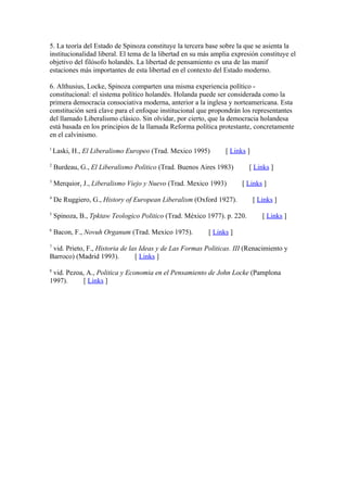 5. La teoría del Estado de Spinoza constituye la tercera base sobre la que se asienta la
institucionalidad liberal. El tema de la libertad en su más amplia expresión constituye el
objetivo del filósofo holandés. La libertad de pensamiento es una de las manif
estaciones más importantes de esta libertad en el contexto del Estado moderno.

6. Althusius, Locke, Spinoza comparten una misma experiencia político -
constitucional: el sistema político holandés. Holanda puede ser considerada como la
primera democracia consociativa moderna, anterior a la inglesa y norteamericana. Esta
constitución será clave para el enfoque institucional que propondrán los representantes
del llamado Liberalismo clásico. Sin olvidar, por cierto, que la democracia holandesa
está basada en los principios de la llamada Reforma política protestante, concretamente
en el calvinismo.
1
    Laski, H., El Liberalismo Europeo (Trad. Mexico 1995)       [ Links ]
2
    Burdeau, G., El Liberalismo Politico (Trad. Buenos Aires 1983)        [ Links ]
3
    Merquior, J., Liberalismo Viejo y Nuevo (Trad. Mexico 1993)       [ Links ]
4
    De Ruggiero, G., History of European Liberalism (Oxford 1927).          [ Links ]
5
    Spinoza, B., Tpktaw Teologico Politico (Trad. México 1977). p. 220.        [ Links ]
6
    Bacon, F., Novuh Organum (Trad. Mexico 1975).         [ Links ]
7
 vid. Prieto, F., Historia de las Ideas y de Las Formas Politicas. III (Renacimiento y
Barroco) (Madrid 1993).         [ Links ]
8
 vid. Pezoa, A., Politica y Economia en el Pensamiento de John Locke (Pamplona
1997).      [ Links ]
 