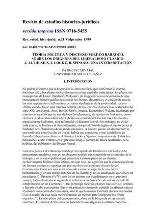 Revista de estudios histórico-jurídicos
versión impresa ISSN 0716-5455
Rev. estud. hist.-juríd. n.21 Valparaíso 1999

doi: 10.4067/S0716-54551999002100013

      TEORÍA POLÍTICA Y DISCURSO POLÍICO BARROCO.
     SOBRE LOS ORÍGENES DEL LIBERALISMO CLÁSICO:
 J. ALTHUSIUS, J. LOCKE, B. SPINOZA. UNA INTERPRETACIÓN

                             PATRICIO CARVAJAL
                         UNIVERSIDAD ADOLFO IBAÑEZ

                                 I. INTRODUCCIÓN

No podría afirmarse que la historia de la ideas políticas que conforman el cuerpo
doctrinas del Liberalismo no ha sido escrita en sus capítulos principales. En efecto, las
monografías de Laski1, Burdeau2, Melquior3, de Ruggiero4 son un testimonio de una
preocupación historiográfica de conocer las fuentes, desarrollo y evolución de una de
las más importantes e influyentes corrientes ideológicas de la modernidad. En este
último sentido, baste aquí citar los nombres de los teóricos liberales más destacados del
siglo XX: von Hayek, Aron, Berlín, Rawls, Nozick, Dahrendorf, Walzer, Buchanan, por
mencionar aquellos que se autodefinen derechamente, sin apelativos limitantes, como
liberales. Todos estos autores del Liberalismo contemporáneo han ido a las fuentes,
especialmente lockianas, para reformular el discurso liberal. Sin embargo, no es del
todo exacto, ni histórica ni doctrinalmente, otorgar al filósofo inglés el mérito de ser el
fundador del Liberalismo de un modo exclusivo. A nuestro juicio, sin desmerecer la
extraordinaria contribución de Locke, habría que considerar como fundadores de
llamado Liberalismo clásico a Althusius, Locke y Spinoza, conjuntamente. Estos tres
pensadores, como veremos en el presente ensayo, sientan las bases doctrinales de la
política, del gobierno y del Estado liberal.

La teoría política del Barroco constituye un capítulo de transición en la historia del
pensamiento moderno, esto es, un discurso político aún concebido en los moldes de la
teología y un discurso político que comienza a emanciparse de sus fuentes
exclusivamente bíblicas. Esto último, en todo caso, no significa que la emancipación de
las fuentes teológicas suponga una postura doctrinal contraria al espíritu del
Cristianismo. Cada vez más se irá abriendo camino el espíritu de una nueva
hermenéutica y de una crítica histórica de las fuentes y de las autoridades que sirven de
paradigma. B. Spinoza (1679), uno de los autores que consideramos en el presente
ensayo, había planteado lo siguiente al referirse a las bases de este nuevo método de
interpretación de las Escrituras: "..me propongo hacer un examen nuevo en la Escritura,
y llevarle a cabo con espíritu libre y sin prejuicios, teniendo cuidado de afirmar nada ni
reconocer nada como doctrina santa, sino lo que la misma Escritura claramente enseña.
Con el auxilio de esta regla me he formado un método para interpretar los libros
sagrados.."5. En otro plano del conocimiento, ahora en la búsqueda de un método
científico, F. Bacon (1620) sienta las bases de la investigación científica moderna,
 