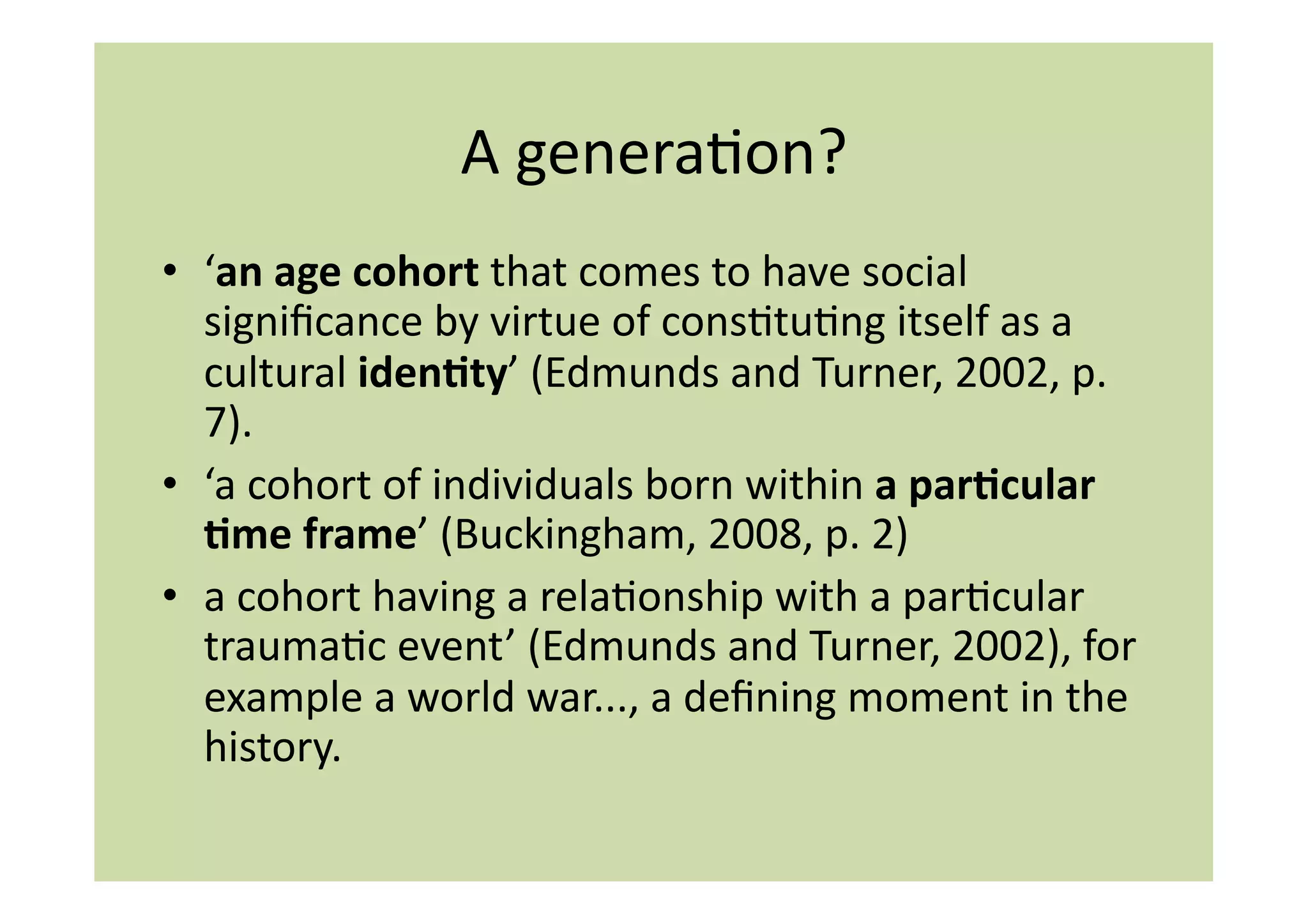 A	
  generaIon?	
  
•  ‘an	
  age	
  cohort	
  that	
  comes	
  to	
  have	
  social	
  
   signiﬁcance	
  by	
  virtue	
  of	
  consItuIng	
  itself	
  as	
  a	
  
   cultural	
  iden:ty’	
  (Edmunds	
  and	
  Turner,	
  2002,	
  p.	
  
   7).	
  
•  ‘a	
  cohort	
  of	
  individuals	
  born	
  within	
  a	
  par:cular	
  
   :me	
  frame’	
  (Buckingham,	
  2008,	
  p.	
  2)	
  
•  a	
  cohort	
  having	
  a	
  relaIonship	
  with	
  a	
  parIcular	
  
   traumaIc	
  event’	
  (Edmunds	
  and	
  Turner,	
  2002),	
  for	
  
   example	
  a	
  world	
  war...,	
  a	
  deﬁning	
  moment	
  in	
  the	
  
   history.	
  
 