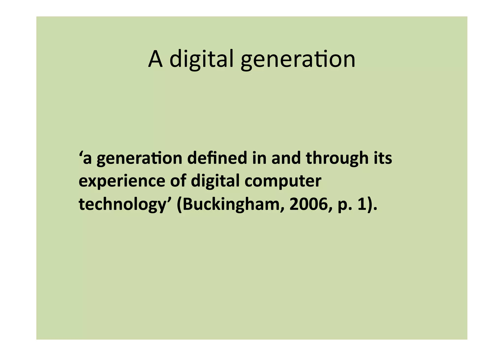 A	
  digital	
  generaIon	
  


	
  ‘a	
  genera:on	
  deﬁned	
  in	
  and	
  through	
  its	
  
    experience	
  of	
  digital	
  computer	
  
    technology’	
  (Buckingham,	
  2006,	
  p.	
  1).	
  
 