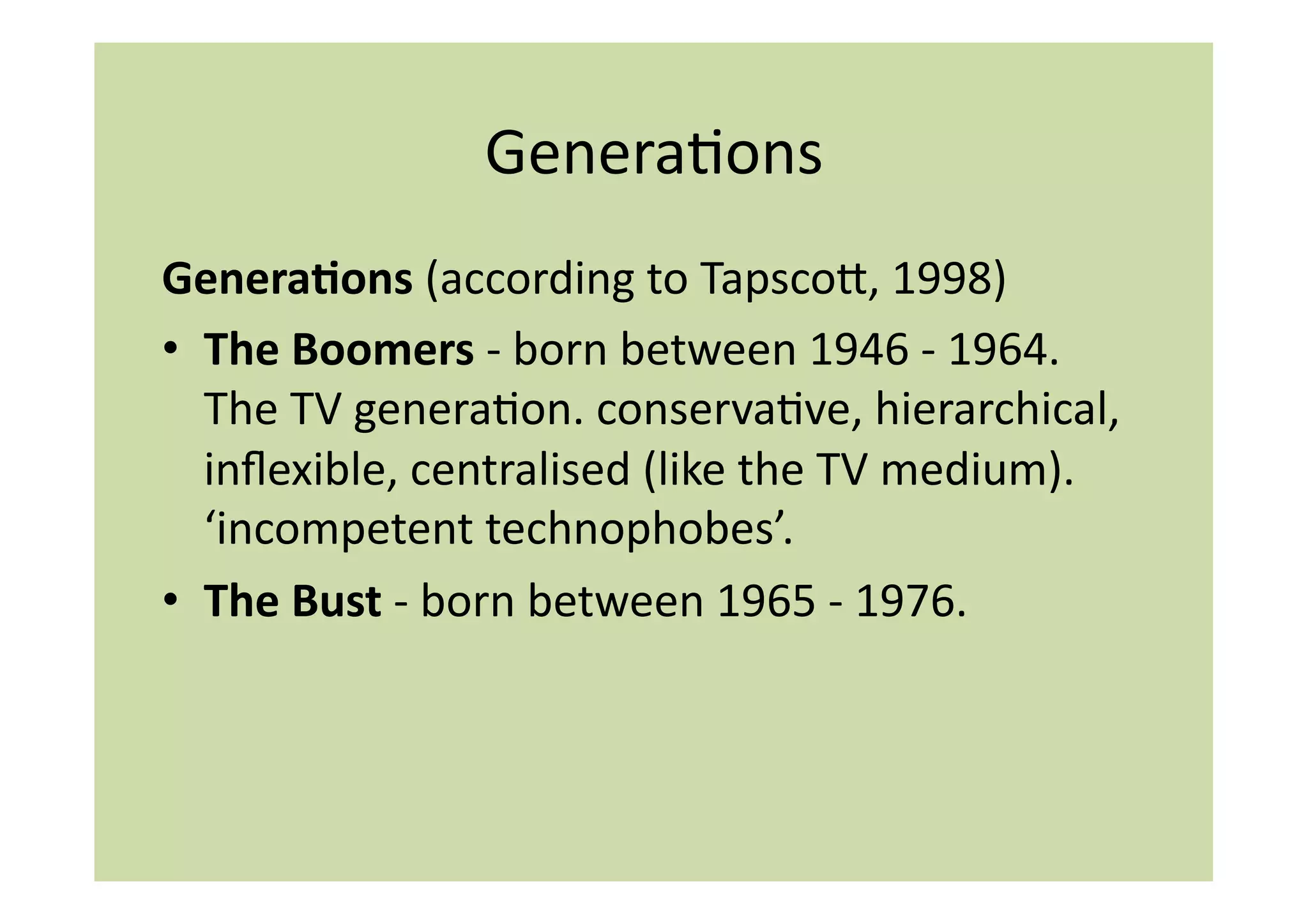 GeneraIons	
  
Genera:ons	
  (according	
  to	
  Tapscoi,	
  1998)	
  
•  The	
  Boomers	
  -­‐	
  born	
  between	
  1946	
  -­‐	
  1964.	
  
   The	
  TV	
  generaIon.	
  conservaIve,	
  hierarchical,	
  
   inﬂexible,	
  centralised	
  (like	
  the	
  TV	
  medium).	
  
   ‘incompetent	
  technophobes’.	
  	
  
•  The	
  Bust	
  -­‐	
  born	
  between	
  1965	
  -­‐	
  1976.	
  	
  
 