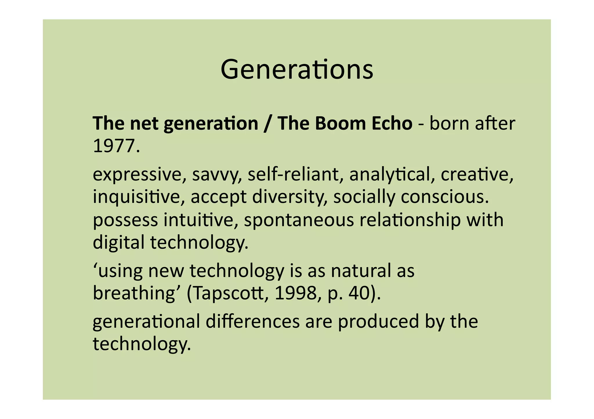 GeneraIons	
  
The	
  net	
  genera:on	
  /	
  The	
  Boom	
  Echo	
  -­‐	
  born	
  amer	
  
1977.	
  	
  
expressive,	
  savvy,	
  self-­‐reliant,	
  analyIcal,	
  creaIve,	
  
inquisiIve,	
  accept	
  diversity,	
  socially	
  conscious.	
  
possess	
  intuiIve,	
  spontaneous	
  relaIonship	
  with	
  
digital	
  technology.	
  
‘using	
  new	
  technology	
  is	
  as	
  natural	
  as	
  
breathing’	
  (Tapscoi,	
  1998,	
  p.	
  40).	
  	
  
generaIonal	
  diﬀerences	
  are	
  produced	
  by	
  the	
  
technology.	
  	
  
 