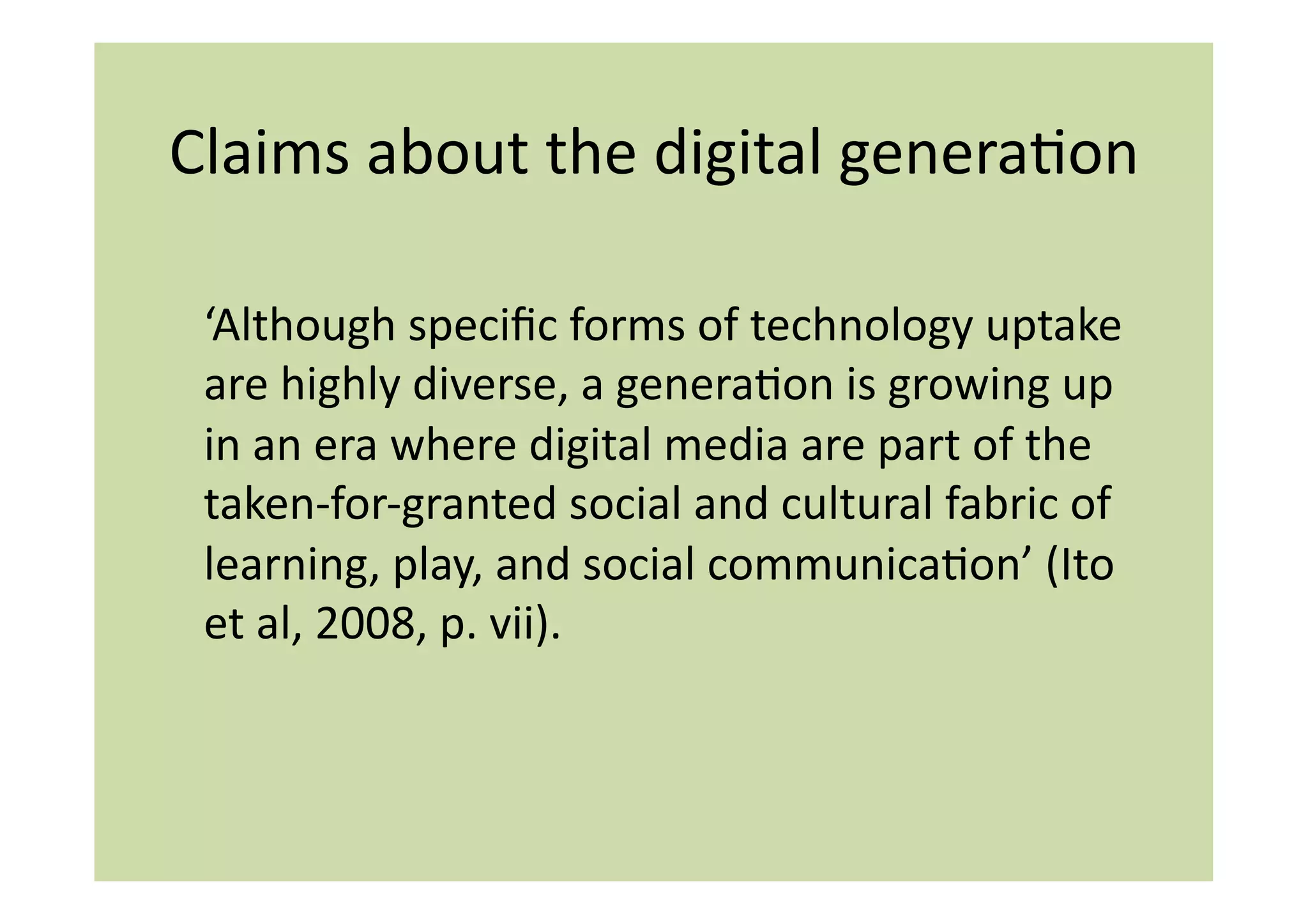 Claims	
  about	
  the	
  digital	
  generaIon	
  

 ‘Although	
  speciﬁc	
  forms	
  of	
  technology	
  uptake	
  
 are	
  highly	
  diverse,	
  a	
  generaIon	
  is	
  growing	
  up	
  
 in	
  an	
  era	
  where	
  digital	
  media	
  are	
  part	
  of	
  the	
  
 taken-­‐for-­‐granted	
  social	
  and	
  cultural	
  fabric	
  of	
  
 learning,	
  play,	
  and	
  social	
  communicaIon’	
  (Ito	
  
 et	
  al,	
  2008,	
  p.	
  vii).	
  
 