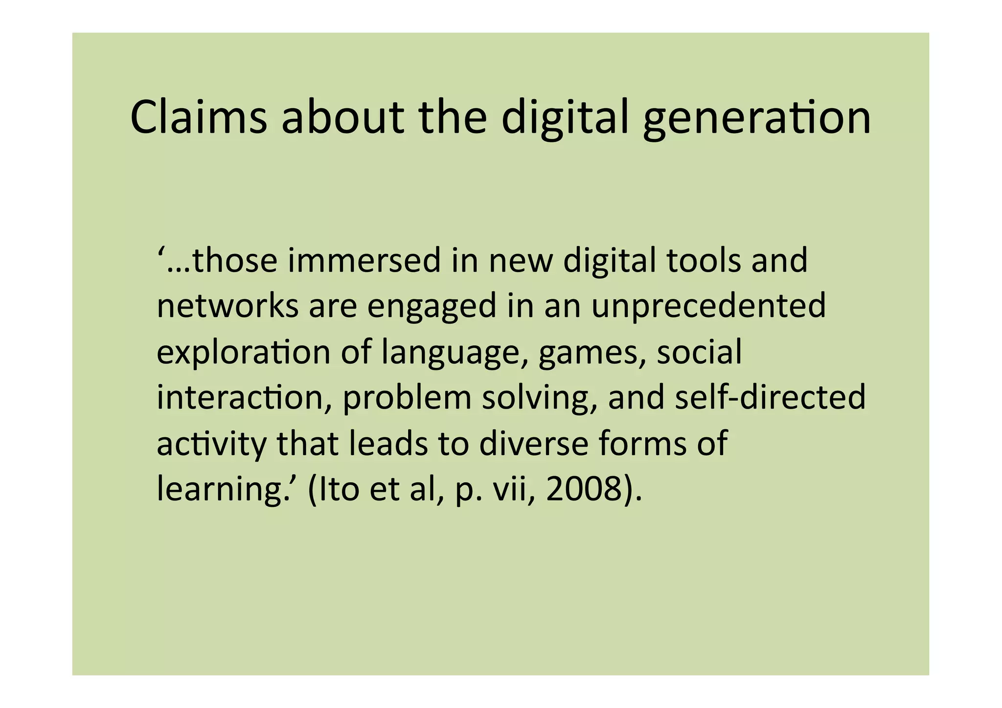 Claims	
  about	
  the	
  digital	
  generaIon	
  

 ‘…those	
  immersed	
  in	
  new	
  digital	
  tools	
  and	
  
 networks	
  are	
  engaged	
  in	
  an	
  unprecedented	
  
 exploraIon	
  of	
  language,	
  games,	
  social	
  
 interacIon,	
  problem	
  solving,	
  and	
  self-­‐directed	
  
 acIvity	
  that	
  leads	
  to	
  diverse	
  forms	
  of	
  
 learning.’	
  (Ito	
  et	
  al,	
  p.	
  vii,	
  2008).	
  
 