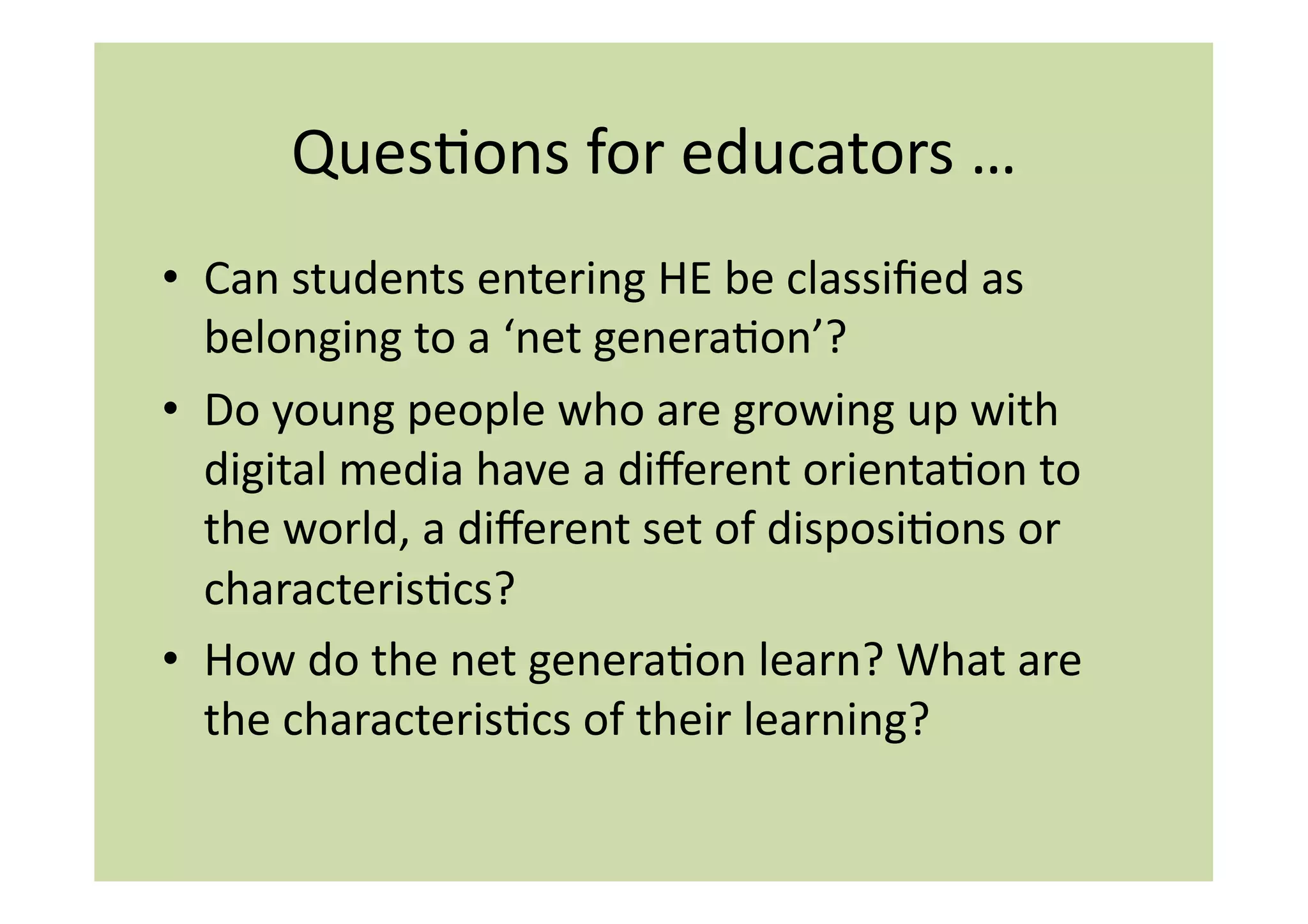 QuesIons	
  for	
  educators	
  …	
  
•  Can	
  students	
  entering	
  HE	
  be	
  classiﬁed	
  as	
  
   belonging	
  to	
  a	
  ‘net	
  generaIon’?	
  
•  Do	
  young	
  people	
  who	
  are	
  growing	
  up	
  with	
  
   digital	
  media	
  have	
  a	
  diﬀerent	
  orientaIon	
  to	
  
   the	
  world,	
  a	
  diﬀerent	
  set	
  of	
  disposiIons	
  or	
  
   characterisIcs?	
  
•  How	
  do	
  the	
  net	
  generaIon	
  learn?	
  What	
  are	
  
   the	
  characterisIcs	
  of	
  their	
  learning?	
  
 