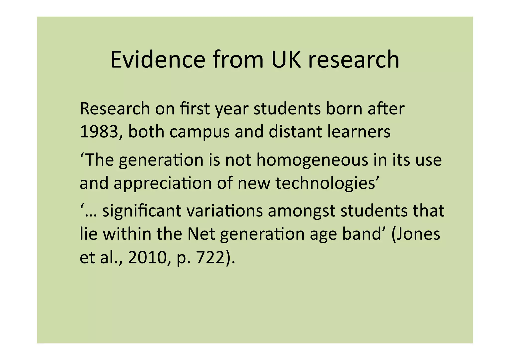 Evidence	
  from	
  UK	
  research	
  
Research	
  on	
  ﬁrst	
  year	
  students	
  born	
  amer	
  
1983,	
  both	
  campus	
  and	
  distant	
  learners	
  
‘The	
  generaIon	
  is	
  not	
  homogeneous	
  in	
  its	
  use	
  
and	
  appreciaIon	
  of	
  new	
  technologies’	
  
‘…	
  signiﬁcant	
  variaIons	
  amongst	
  students	
  that	
  
lie	
  within	
  the	
  Net	
  generaIon	
  age	
  band’	
  (Jones	
  
et	
  al.,	
  2010,	
  p.	
  722).	
  
 