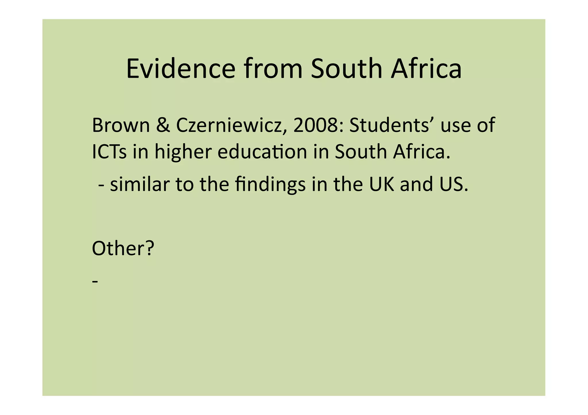Evidence	
  from	
  South	
  Africa	
  
Brown	
  &	
  Czerniewicz,	
  2008:	
  Students’	
  use	
  of	
  
ICTs	
  in	
  higher	
  educaIon	
  in	
  South	
  Africa.	
  
	
  -­‐	
  similar	
  to	
  the	
  ﬁndings	
  in	
  the	
  UK	
  and	
  US.	
  	
  

Other?	
  	
  
-­‐	
  	
  
 