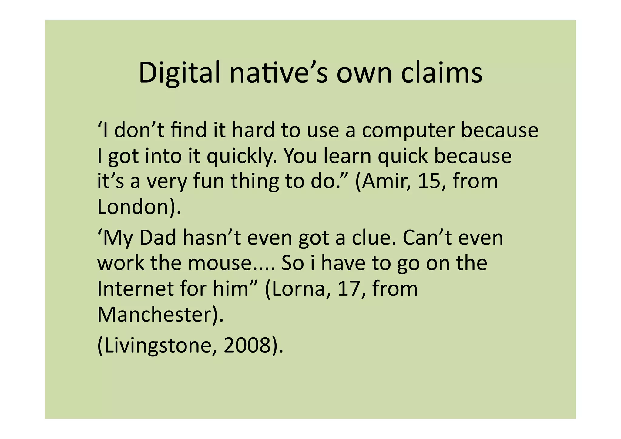 Digital	
  naIve’s	
  own	
  claims	
  
‘I	
  don’t	
  ﬁnd	
  it	
  hard	
  to	
  use	
  a	
  computer	
  because	
  
I	
  got	
  into	
  it	
  quickly.	
  You	
  learn	
  quick	
  because	
  
it’s	
  a	
  very	
  fun	
  thing	
  to	
  do.”	
  (Amir,	
  15,	
  from	
  
London).	
  	
  
‘My	
  Dad	
  hasn’t	
  even	
  got	
  a	
  clue.	
  Can’t	
  even	
  
work	
  the	
  mouse....	
  So	
  i	
  have	
  to	
  go	
  on	
  the	
  
Internet	
  for	
  him”	
  (Lorna,	
  17,	
  from	
  
Manchester).	
  
(Livingstone,	
  2008).	
  
 