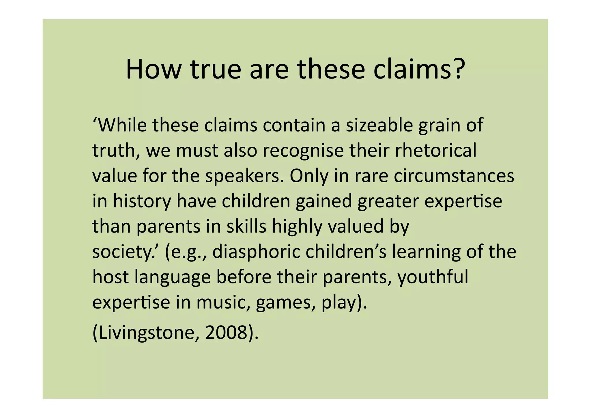 How	
  true	
  are	
  these	
  claims?	
  
‘While	
  these	
  claims	
  contain	
  a	
  sizeable	
  grain	
  of	
  
truth,	
  we	
  must	
  also	
  recognise	
  their	
  rhetorical	
  
value	
  for	
  the	
  speakers.	
  Only	
  in	
  rare	
  circumstances	
  
in	
  history	
  have	
  children	
  gained	
  greater	
  experIse	
  
than	
  parents	
  in	
  skills	
  highly	
  valued	
  by	
  
society.’	
  (e.g.,	
  diasphoric	
  children’s	
  learning	
  of	
  the	
  
host	
  language	
  before	
  their	
  parents,	
  youthful	
  
experIse	
  in	
  music,	
  games,	
  play).	
  
(Livingstone,	
  2008).	
  
 