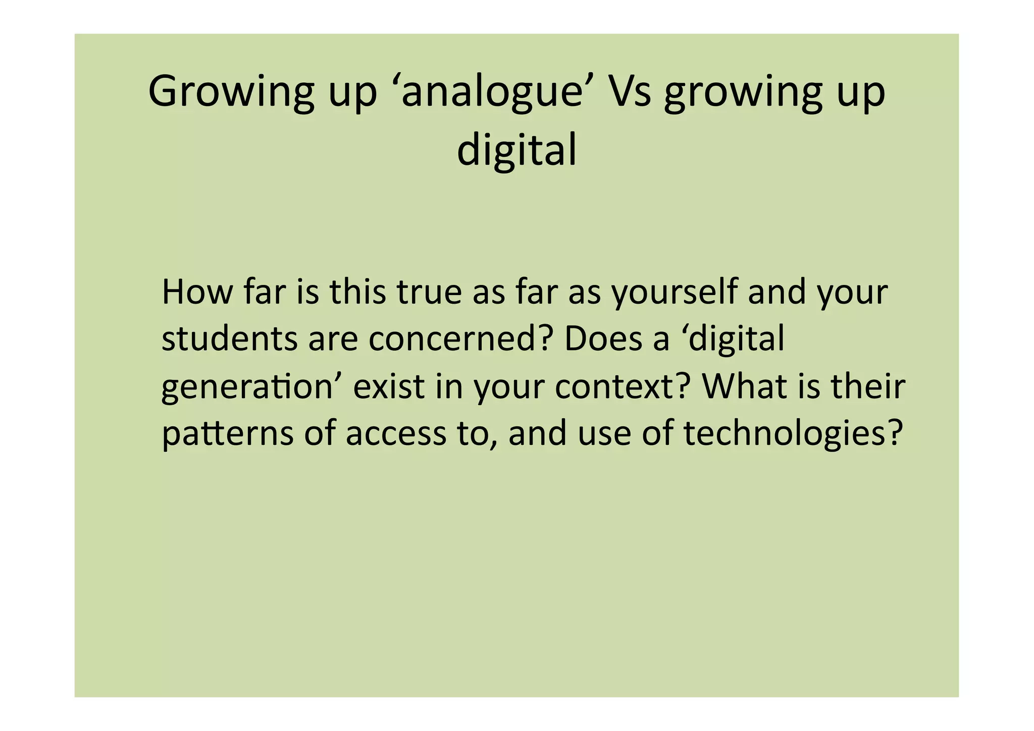 Growing	
  up	
  ‘analogue’	
  Vs	
  growing	
  up	
  
                    digital	
  

How	
  far	
  is	
  this	
  true	
  as	
  far	
  as	
  yourself	
  and	
  your	
  
students	
  are	
  concerned?	
  Does	
  a	
  ‘digital	
  
generaIon’	
  exist	
  in	
  your	
  context?	
  What	
  is	
  their	
  
paierns	
  of	
  access	
  to,	
  and	
  use	
  of	
  technologies?	
  
 