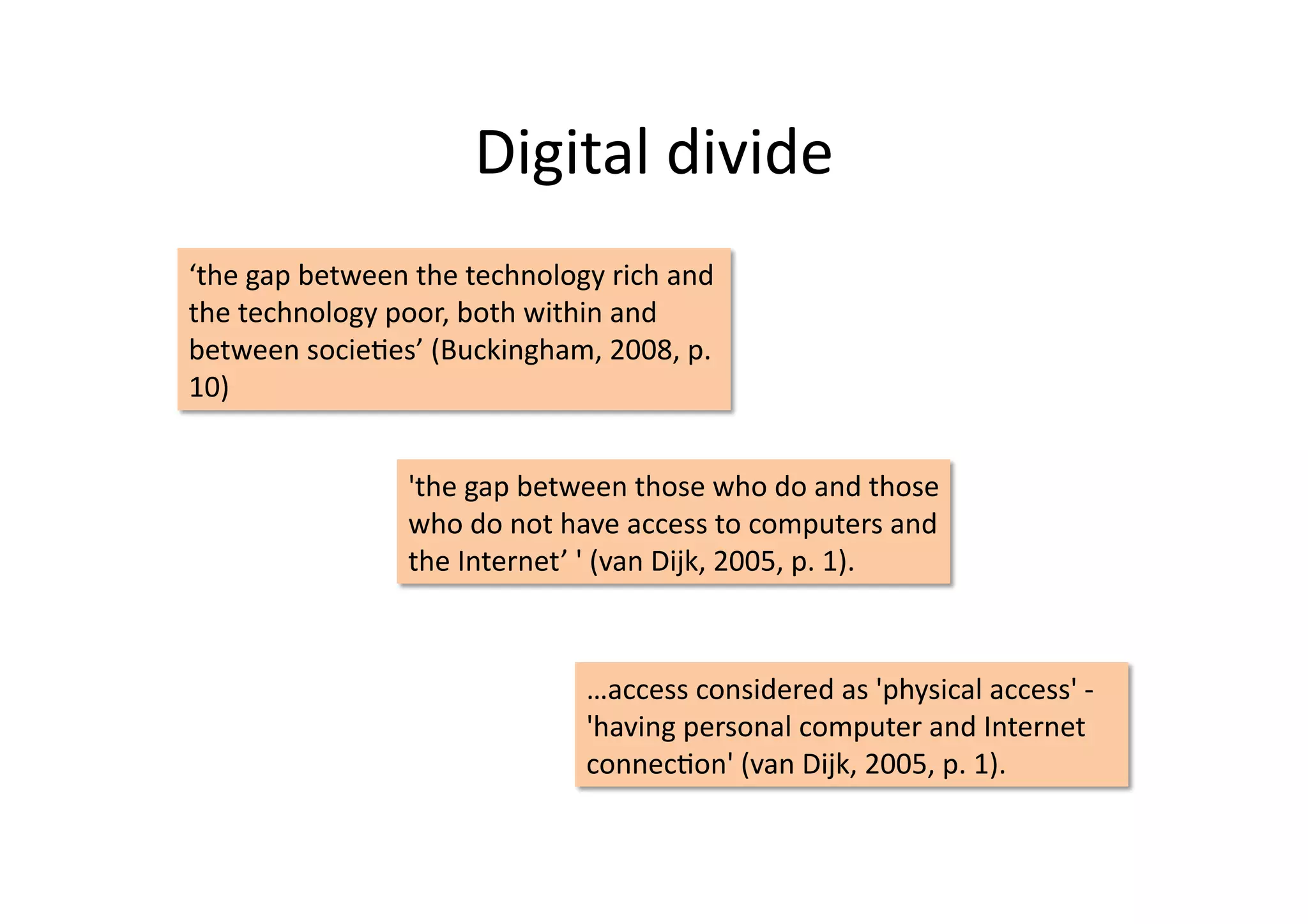 Digital	
  divide	
  
‘the	
  gap	
  between	
  the	
  technology	
  rich	
  and	
  
the	
  technology	
  poor,	
  both	
  within	
  and	
  
between	
  socieIes’	
  (Buckingham,	
  2008,	
  p.	
  
10)	
  


                         'the	
  gap	
  between	
  those	
  who	
  do	
  and	
  those	
  
                         who	
  do	
  not	
  have	
  access	
  to	
  computers	
  and	
  
                         the	
  Internet’	
  '	
  (van	
  Dijk,	
  2005,	
  p.	
  1).	
  



                                              …access	
  considered	
  as	
  'physical	
  access'	
  -­‐	
  
                                              'having	
  personal	
  computer	
  and	
  Internet	
  
                                              connecIon'	
  (van	
  Dijk,	
  2005,	
  p.	
  1).	
  	
  
 