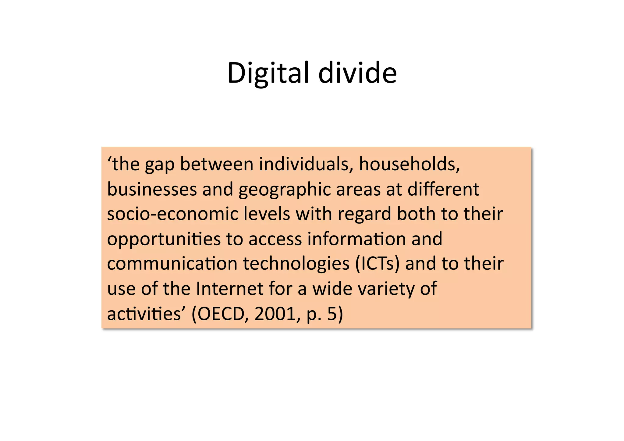Digital	
  divide	
  

‘the	
  gap	
  between	
  individuals,	
  households,	
  
businesses	
  and	
  geographic	
  areas	
  at	
  diﬀerent	
  
socio-­‐economic	
  levels	
  with	
  regard	
  both	
  to	
  their	
  
opportuniIes	
  to	
  access	
  informaIon	
  and	
  
communicaIon	
  technologies	
  (ICTs)	
  and	
  to	
  their	
  
use	
  of	
  the	
  Internet	
  for	
  a	
  wide	
  variety	
  of	
  
acIviIes’	
  (OECD,	
  2001,	
  p.	
  5)	
  
 