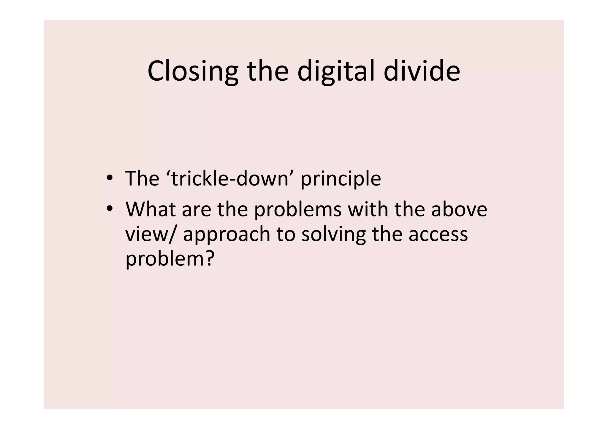 Closing	
  the	
  digital	
  divide	
  


•  The	
  ‘trickle-­‐down’	
  principle	
  	
  
•  What	
  are	
  the	
  problems	
  with	
  the	
  above	
  
   view/	
  approach	
  to	
  solving	
  the	
  access	
  
   problem?	
  
 