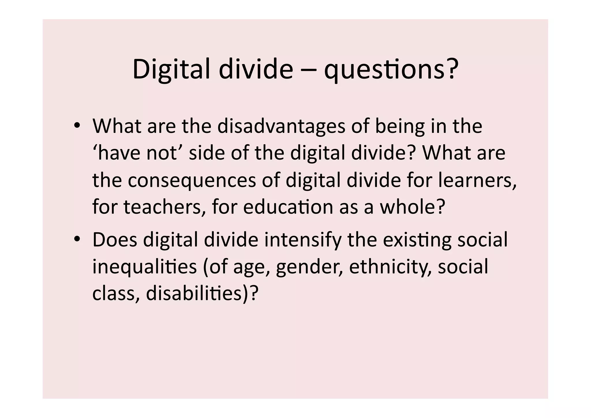Digital	
  divide	
  –	
  quesIons?	
  	
  
•  What	
  are	
  the	
  disadvantages	
  of	
  being	
  in	
  the	
  
   ‘have	
  not’	
  side	
  of	
  the	
  digital	
  divide?	
  What	
  are	
  
   the	
  consequences	
  of	
  digital	
  divide	
  for	
  learners,	
  
   for	
  teachers,	
  for	
  educaIon	
  as	
  a	
  whole?	
  
•  Does	
  digital	
  divide	
  intensify	
  the	
  exisIng	
  social	
  
   inequaliIes	
  (of	
  age,	
  gender,	
  ethnicity,	
  social	
  
   class,	
  disabiliIes)?	
  
 