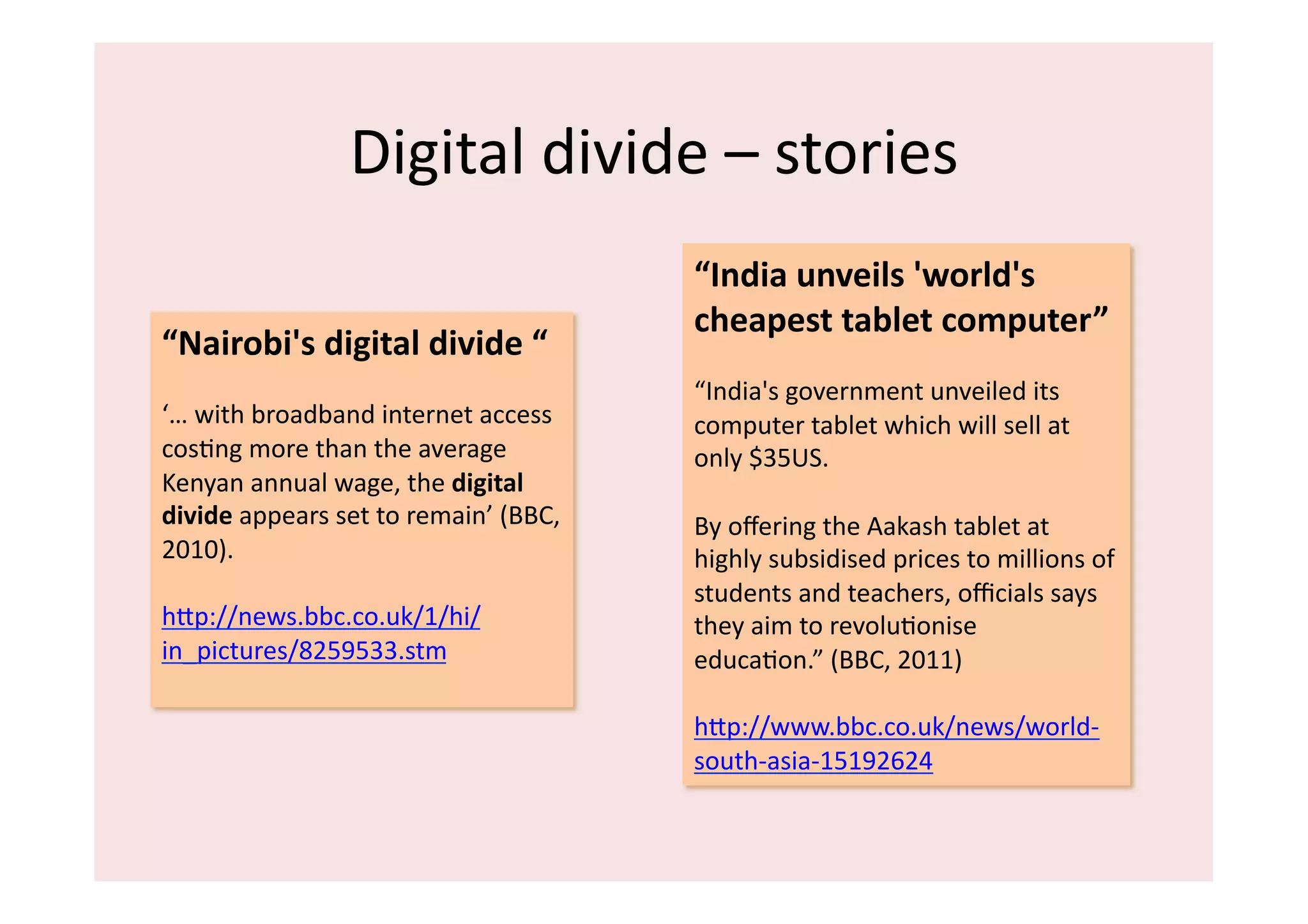 Digital	
  divide	
  –	
  stories	
  
                                                         “India	
  unveils	
  'world's	
  
                                                         cheapest	
  tablet	
  computer”	
  
“Nairobi's	
  digital	
  divide	
  “	
  
                                                         “India's	
  government	
  unveiled	
  its	
  
‘…	
  with	
  broadband	
  internet	
  access	
          computer	
  tablet	
  which	
  will	
  sell	
  at	
  
cosIng	
  more	
  than	
  the	
  average	
               only	
  $35US.	
  
Kenyan	
  annual	
  wage,	
  the	
  digital	
  
divide	
  appears	
  set	
  to	
  remain’	
  (BBC,	
     By	
  oﬀering	
  the	
  Aakash	
  tablet	
  at	
  
2010).	
  	
                                             highly	
  subsidised	
  prices	
  to	
  millions	
  of	
  
                                                         students	
  and	
  teachers,	
  oﬃcials	
  says	
  
hip://news.bbc.co.uk/1/hi/                               they	
  aim	
  to	
  revoluIonise	
  
in_pictures/8259533.stm	
                                educaIon.”	
  (BBC,	
  2011)	
  

                                                         hip://www.bbc.co.uk/news/world-­‐
                                                         south-­‐asia-­‐15192624	
  	
  
 